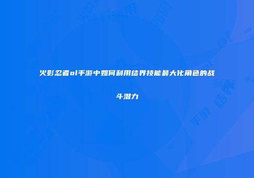 火影忍者ol手游中如何利用结界技能最大化角色的战斗潜力