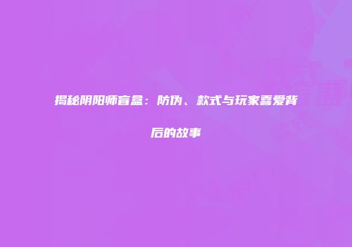 揭秘阴阳师盲盒：防伪、款式与玩家喜爱背后的故事