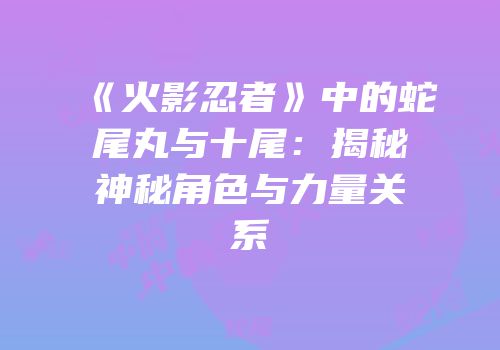 《火影忍者》中的蛇尾丸与十尾：揭秘神秘角色与力量关系