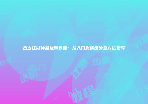 热血江湖神器进阶教程:从入门到精通的全方位指导