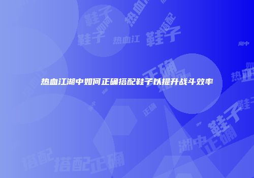 热血江湖中如何正确搭配鞋子以提升战斗效率