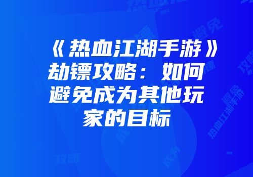 《热血江湖手游》劫镖攻略：如何避免成为其他玩家的目标