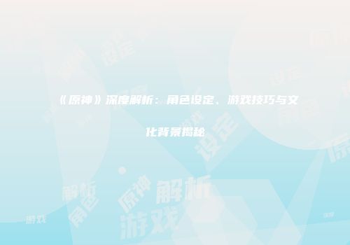 《原神》深度解析：角色设定、游戏技巧与文化背景揭秘