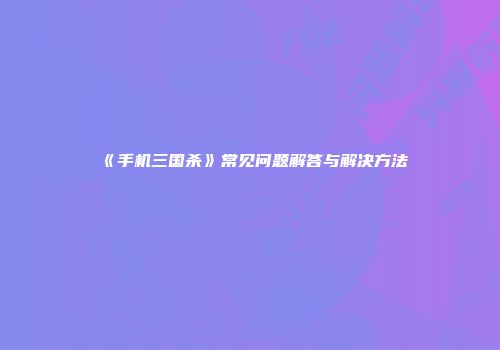 《手机三国杀》常见问题解答与解决方法