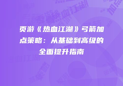 页游《热血江湖》弓箭加点策略：从基础到高级的全面提升指南