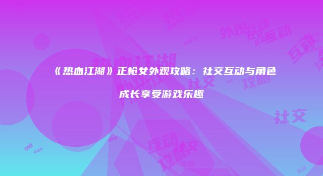 《热血江湖》正枪女外观攻略：社交互动与角色成长享受游戏乐趣