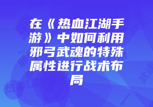 在《热血江湖手游》中如何利用邪弓武魂的特殊属性进行战术布局