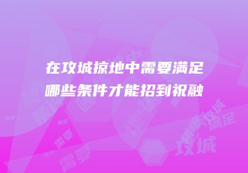 在攻城掠地中需要满足哪些条件才能招到祝融