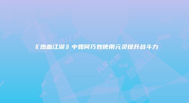 《热血江湖》中如何巧妙使用元灵提升战斗力