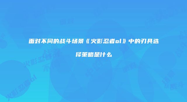 面对不同的战斗场景《火影忍者ol》中的刃具选择策略是什么