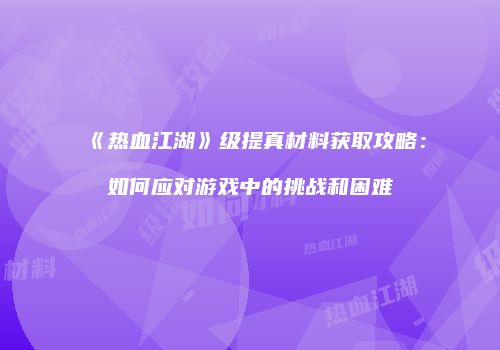 《热血江湖》级提真材料获取攻略：如何应对游戏中的挑战和困难