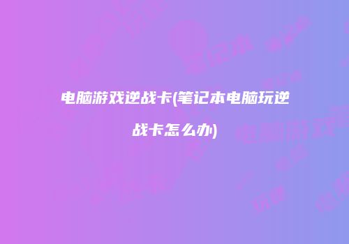 电脑游戏逆战卡(笔记本电脑玩逆战卡怎么办)