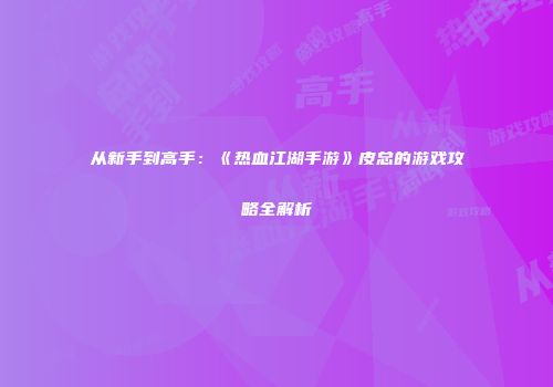 从新手到高手：《热血江湖手游》皮总的游戏攻略全解析