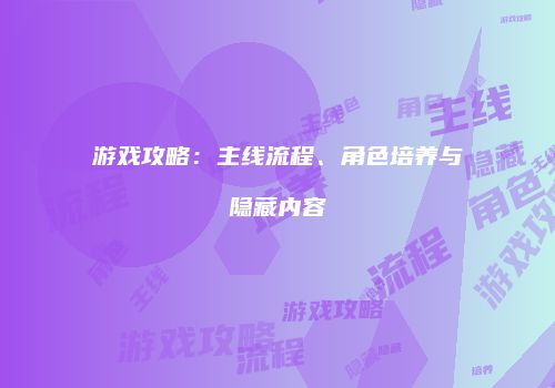 游戏攻略：主线流程、角色培养与隐藏内容