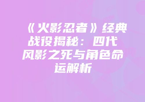 《火影忍者》经典战役揭秘：四代风影之死与角色命运解析