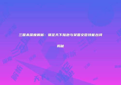 三国杀深度解析：谋定天下陆逊与吴国文臣技能台词揭秘