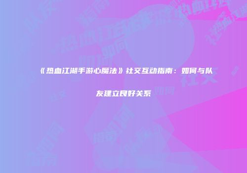 《热血江湖手游心魔法》社交互动指南：如何与队友建立良好关系