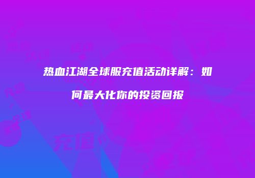 热血江湖全球服充值活动详解：如何最大化你的投资回报