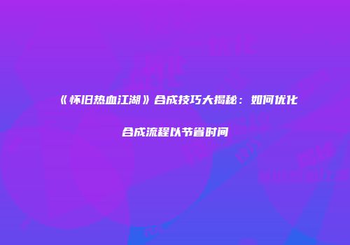 《怀旧热血江湖》合成技巧大揭秘：如何优化合成流程以节省时间
