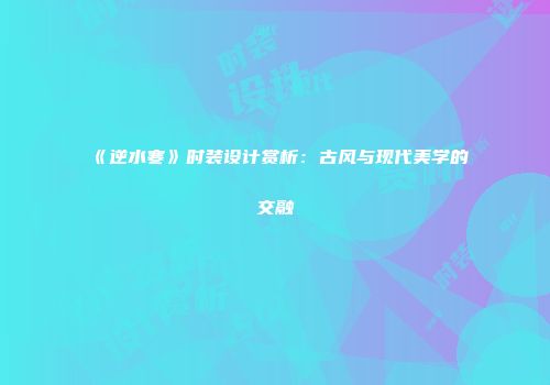 《逆水寒》时装设计赏析：古风与现代美学的交融