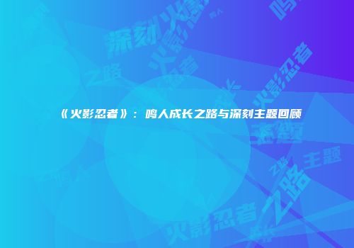 《火影忍者》：鸣人成长之路与深刻主题回顾