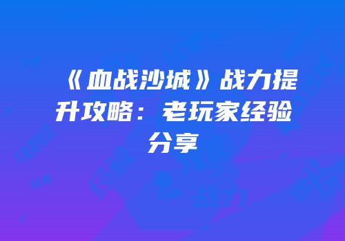 《血战沙城》战力提升攻略：老玩家经验分享