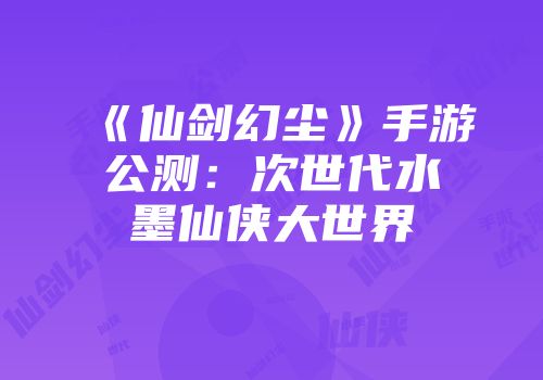 《仙剑幻尘》手游公测：次世代水墨仙侠大世界