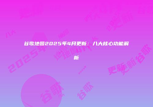 谷歌地图2025年4月更新：八大核心功能解析