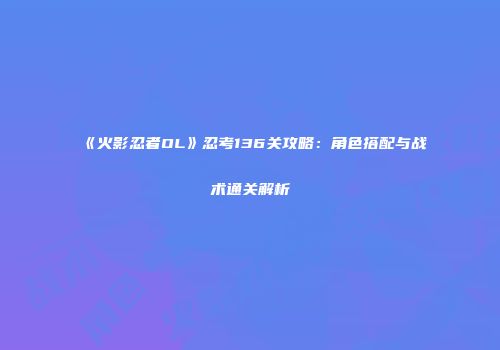 《火影忍者OL》忍考136关攻略：角色搭配与战术通关解析