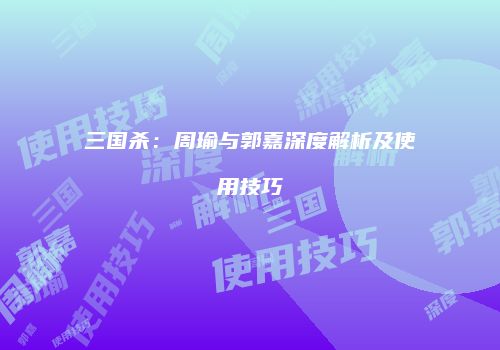 三国杀：周瑜与郭嘉深度解析及使用技巧