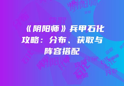 《阴阳师》兵甲石化攻略：分布、获取与阵容搭配