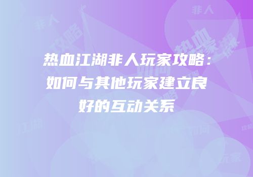 热血江湖非人玩家攻略:如何与其他玩家建立良好的互动关系