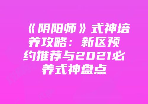 《阴阳师》式神培养攻略：新区预约推荐与2021必养式神盘点