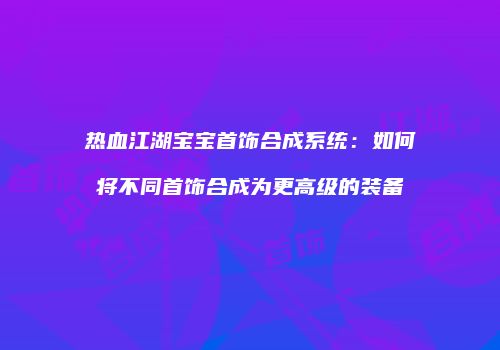 热血江湖宝宝首饰合成系统：如何将不同首饰合成为更高级的装备