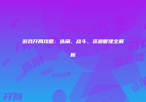 游戏开局攻略：选角、战斗、资源管理全解析