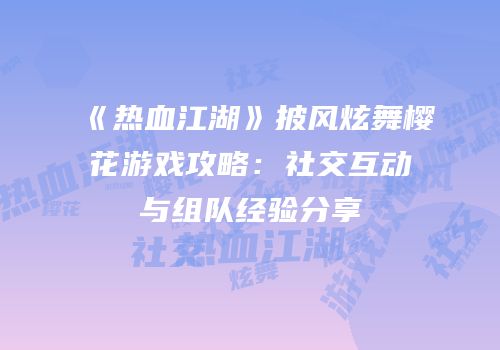 《热血江湖》披风炫舞樱花游戏攻略：社交互动与组队经验分享