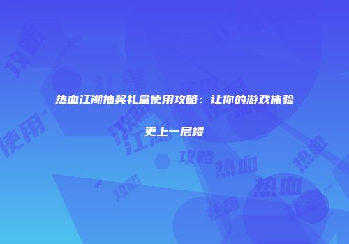 热血江湖抽奖礼盒使用攻略：让你的游戏体验更上一层楼