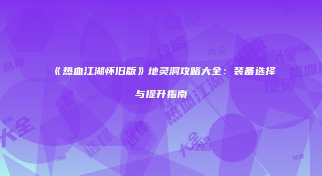 《热血江湖怀旧版》地灵洞攻略大全：装备选择与提升指南