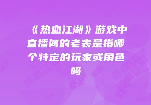 《热血江湖》游戏中直播间的老表是指哪个特定的玩家或角色吗