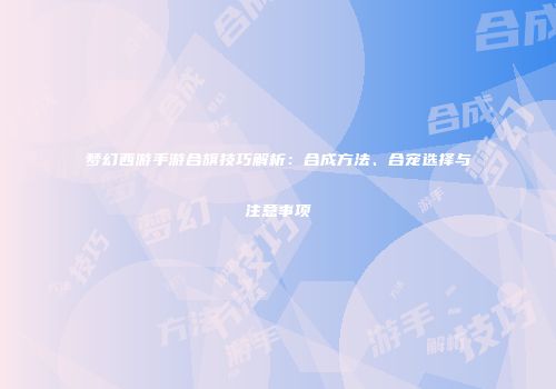 梦幻西游手游合旗技巧解析：合成方法、合宠选择与注意事项