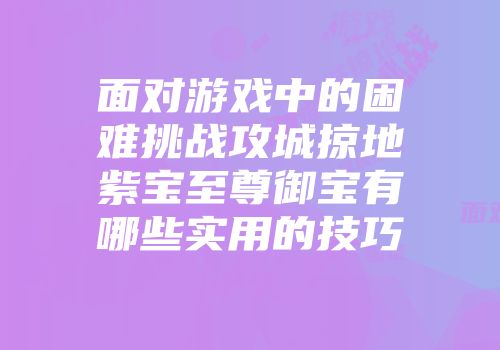 面对游戏中的困难挑战攻城掠地紫宝至尊御宝有哪些实用的技巧