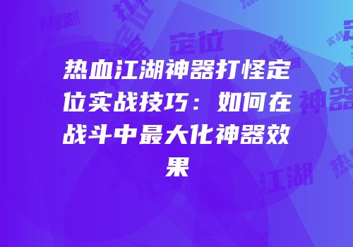 热血江湖神器打怪定位实战技巧：如何在战斗中最大化神器效果