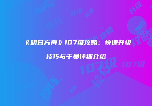 《明日方舟》107级攻略：快速升级技巧与干员详细介绍