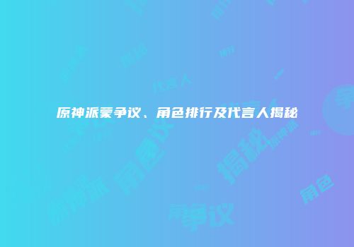 原神派蒙争议、角色排行及代言人揭秘