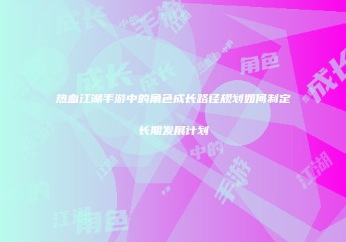 热血江湖手游中的角色成长路径规划如何制定长期发展计划