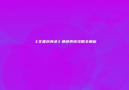 《王者封神录》角色养成攻略全解析