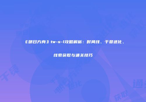 《明日方舟》tw-s-1攻略解析：时间线、干员进化、线索获取与通关技巧