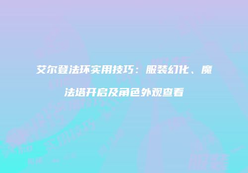 艾尔登法环实用技巧：服装幻化、魔法塔开启及角色外观查看