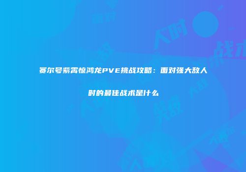 赛尔号紫霄惊鸿龙PVE挑战攻略：面对强大敌人时的最佳战术是什么