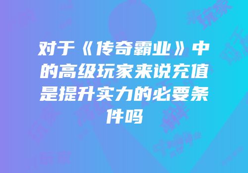 对于《传奇霸业》中的高级玩家来说充值是提升实力的必要条件吗